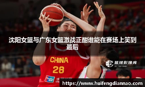 米兰沈阳女篮与广东女篮激战正酣谁能在赛场上笑到最后
