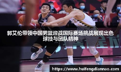 米兰郭艾伦带领中国男篮迎战国际赛场挑战展现出色球技与团队精神